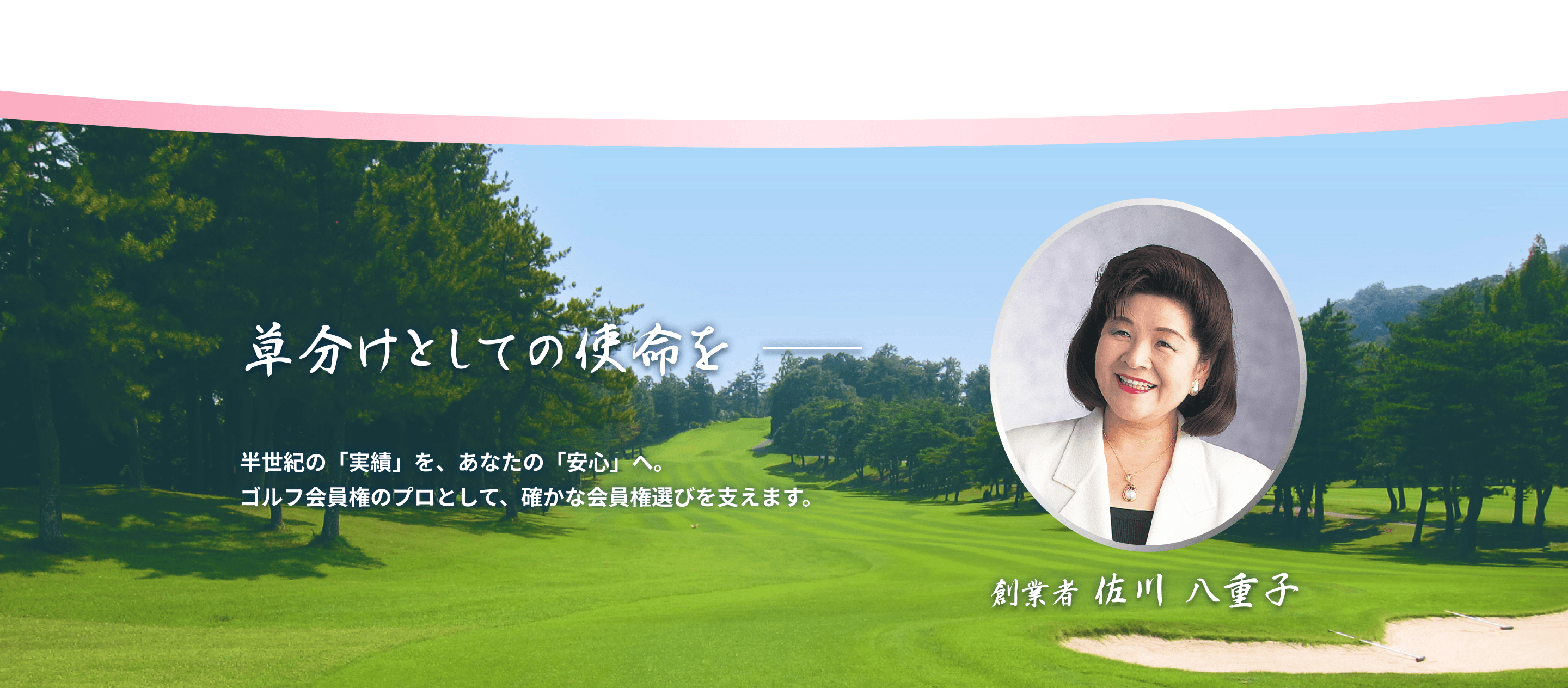 草分けとしての使命を 創業者 佐川八重子 半世紀の「実績」を、あなたの「安心」へ。ゴルフ会員権のプロとして、確かな会員権選びを支えます。